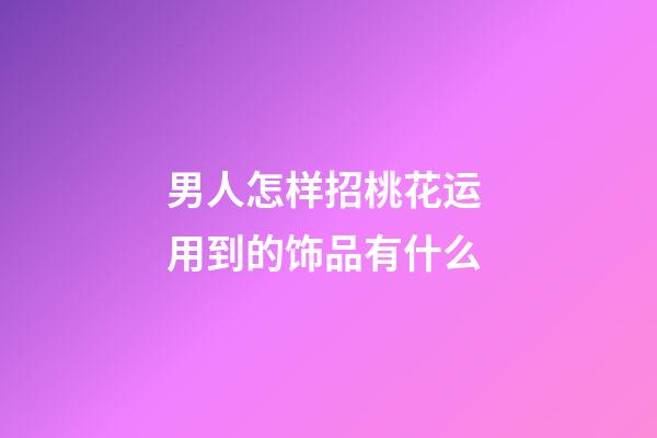 男人怎样招桃花运 用到的饰品有什么